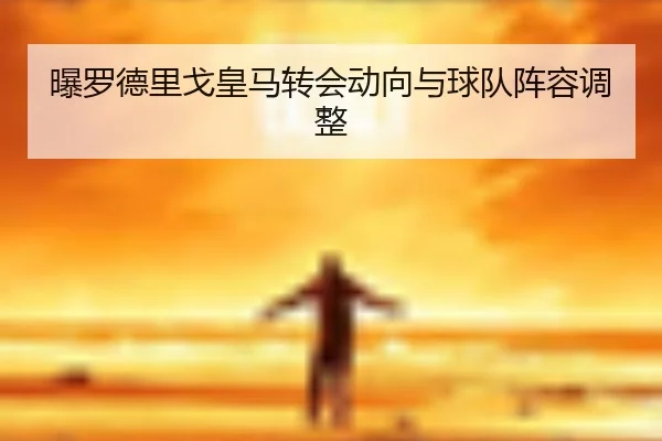 曝罗德里戈皇马转会动向与球队阵容调整